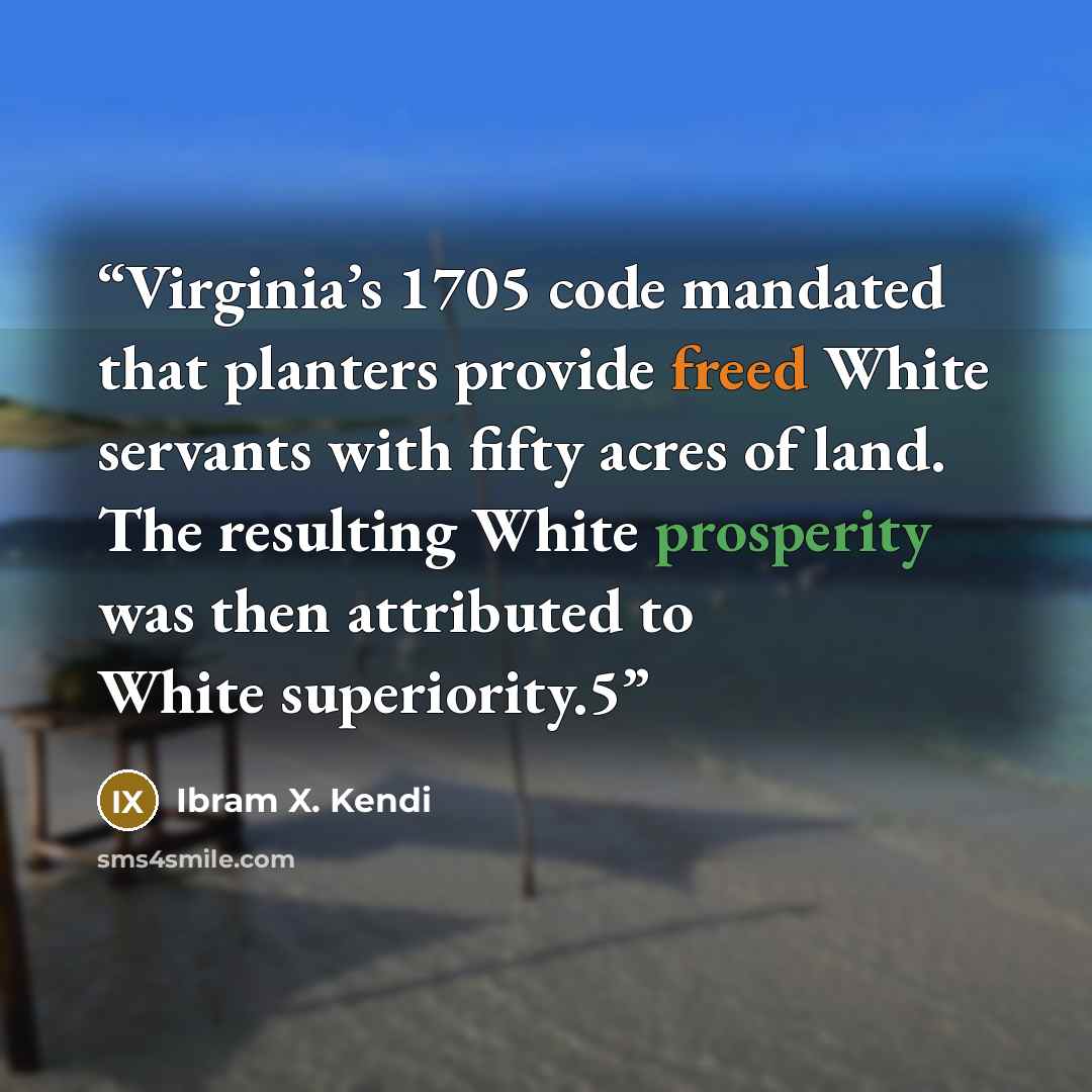 “Virginia’s 1705 code mandated that planters provide freed White servants with fifty acres of land. The resulting White prosperity was then attributed to White superiority.5” quote by Ibram X. Kendi