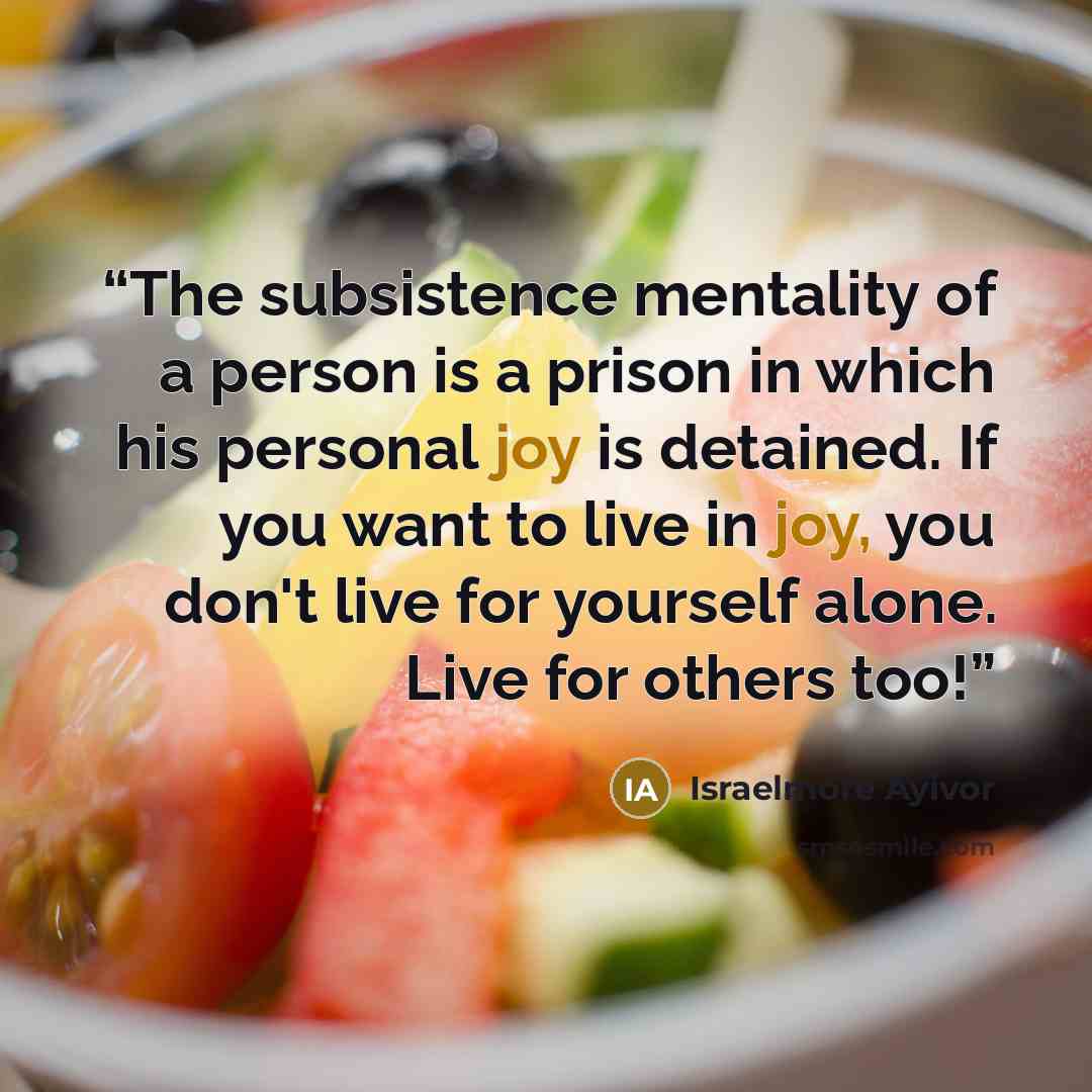 “The subsistence mentality of a person is a prison in which his personal joy is detained. If you want to live in joy, you don't live for yourself alone. Live for others too!” quote by Israelmore Ayivor