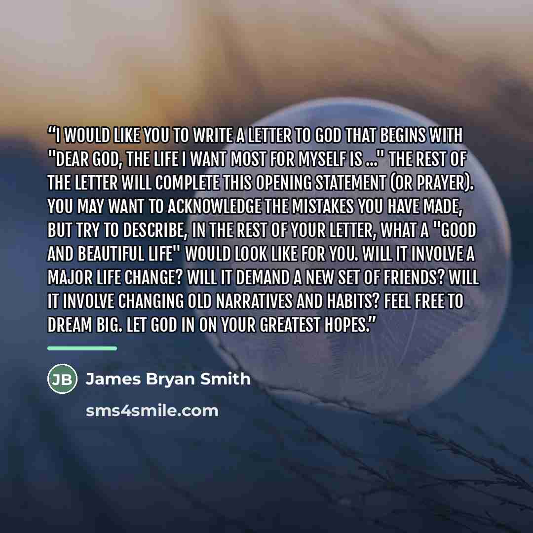 “I would like you to write a letter to God that begins with "Dear God, the life I want most for myself is ..." The rest of the letter will complete this opening statement (or prayer). You may want to acknowledge the mistakes you have made, but try to describe, in the rest of your letter, what a…” quote by James Bryan Smith