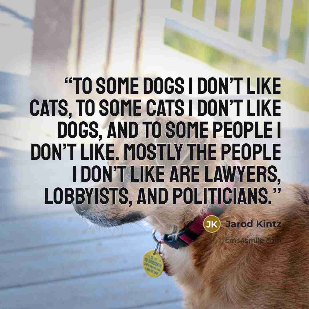 “To some dogs I don’t like cats, to some cats I don’t like dogs, and to some people I don’t like. Mostly the people I don’t like are lawyers, lobbyists, and politicians.” quote by Jarod Kintz
