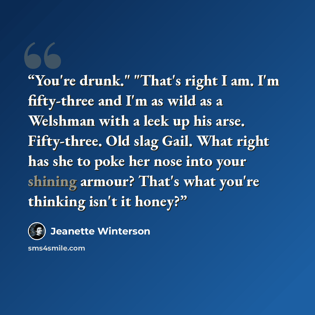 “You're drunk." "That's right I am. I'm fifty-three and I'm as wild as a Welshman with a leek up his arse. Fifty-three. Old slag Gail. What right has she to poke her nose into your shining armour? That's what you're thinking isn't it honey?” quote by Jeanette Winterson