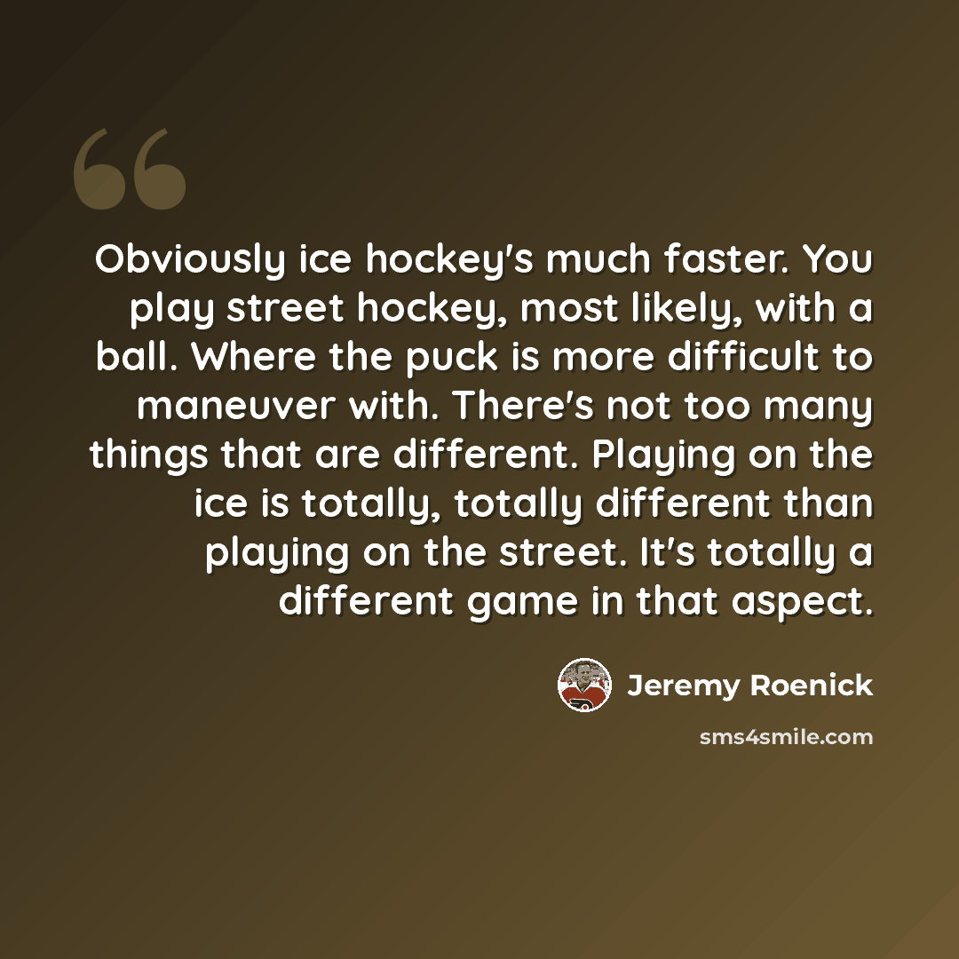 “Obviously ice hockey's much faster. You play street hockey, most likely, with a ball. Where the puck is more difficult to maneuver with. There's not too many things that are different. Playing on the ice is totally, totally different than playing on the street. It's totally a different game in…” quote by Jeremy Roenick