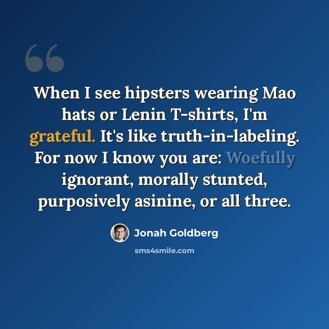 “When I see hipsters wearing Mao hats or Lenin T-shirts, I'm grateful. It's like truth-in-labeling. For now I know you are: Woefully ignorant, morally stunted, purposively asinine, or all three.” quote by Jonah Goldberg