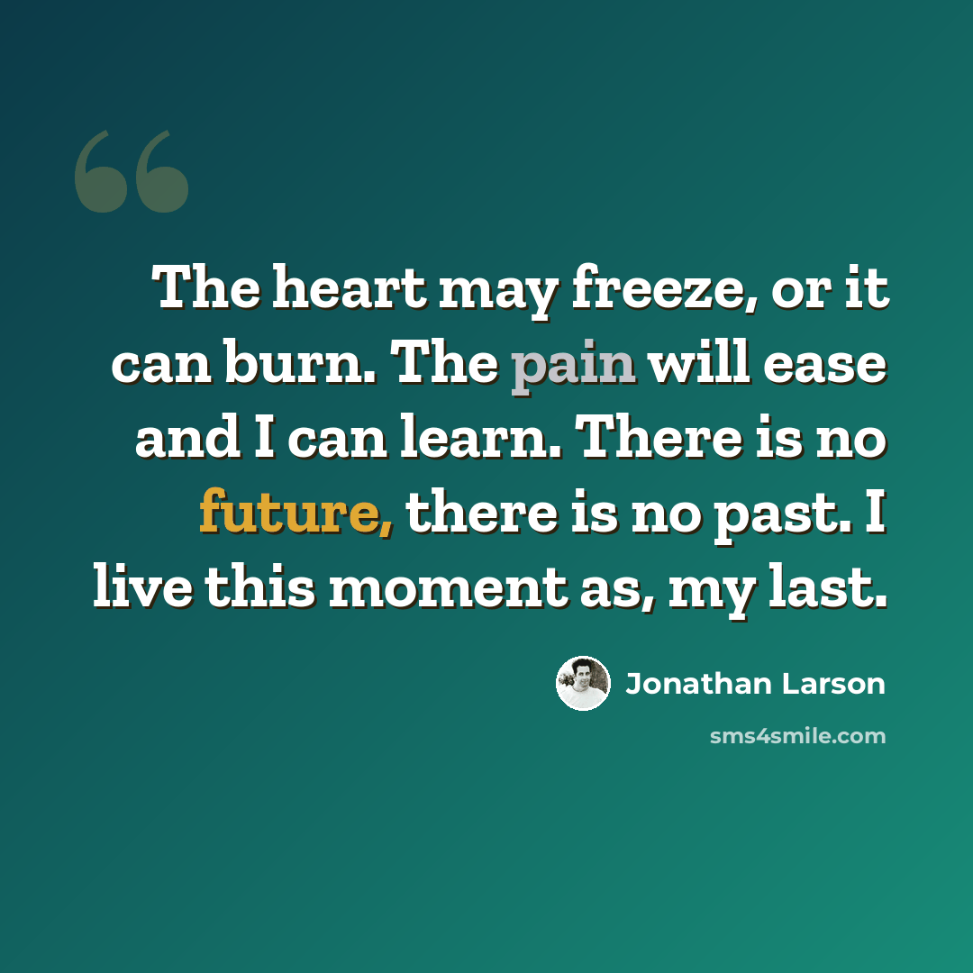 “The heart may freeze, or it can burn. The pain will ease and I can learn. There is no future, there is no past. I live this moment as, my last.” quote by Jonathan Larson