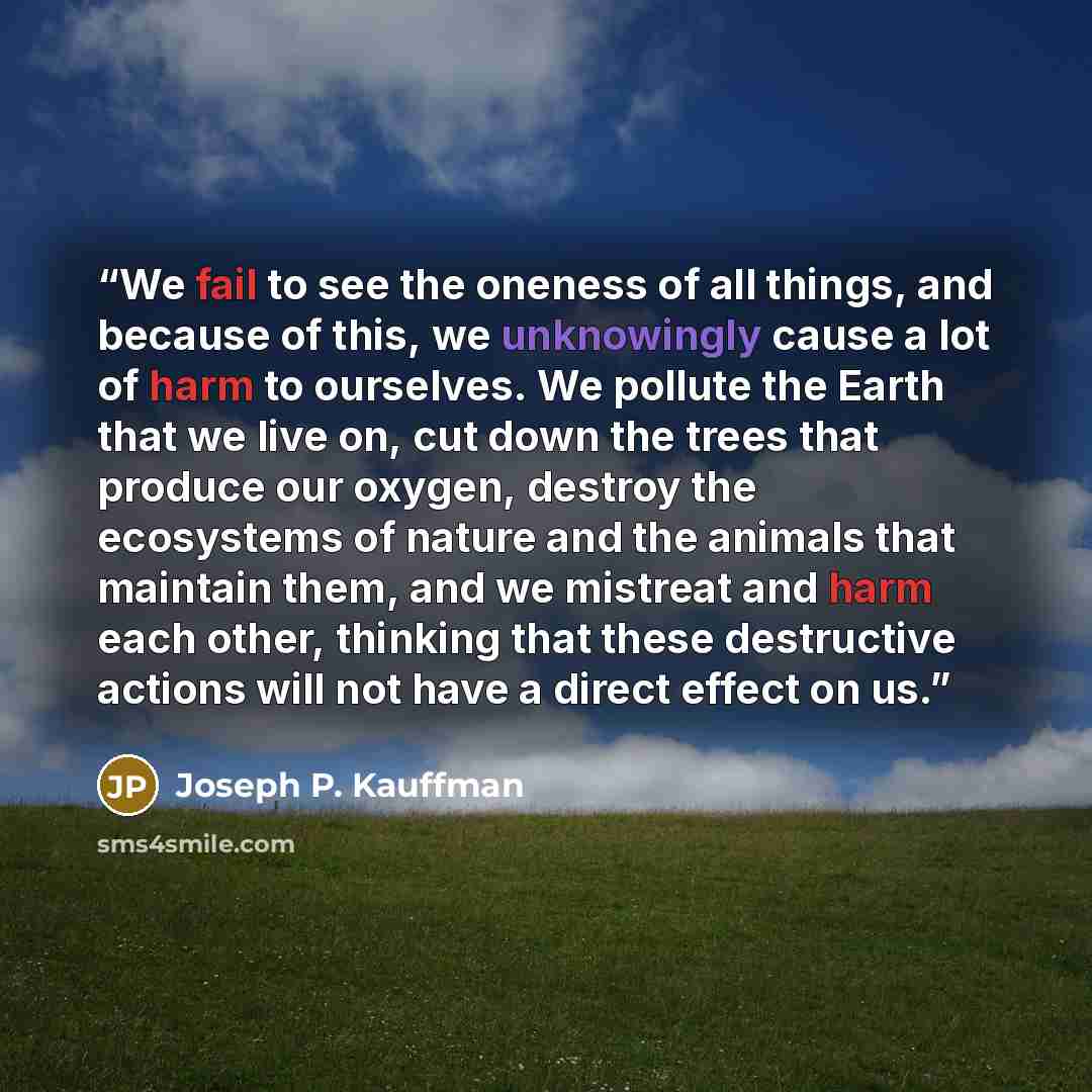 “We fail to see the oneness of all things, and because of this, we unknowingly cause a lot of harm to ourselves. We pollute the Earth that we live on, cut down the trees that produce our oxygen, destroy the ecosystems of nature and the animals that maintain them, and we mistreat and harm each…” quote by Joseph P. Kauffman
