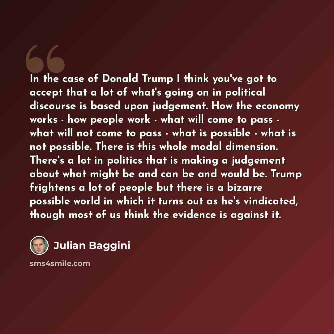 “In the case of Donald Trump I think you've got to accept that a lot of what's going on in political discourse is based upon judgement. How the economy works - how people work - what will come to pass - what will not come to pass - what is possible - what is not possible. There is this whole modal…” quote by Julian Baggini