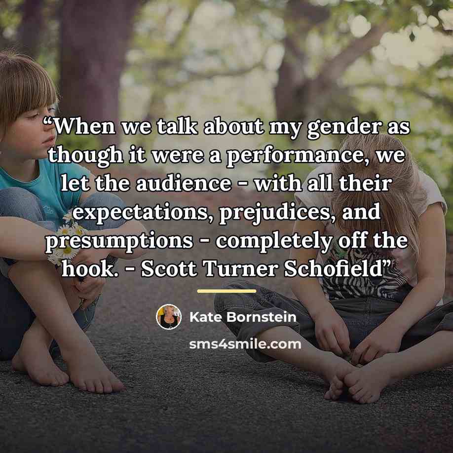 “When we talk about my gender as though it were a performance, we let the audience - with all their expectations, prejudices, and presumptions - completely off the hook. - Scott Turner Schofield” quote by Kate Bornstein