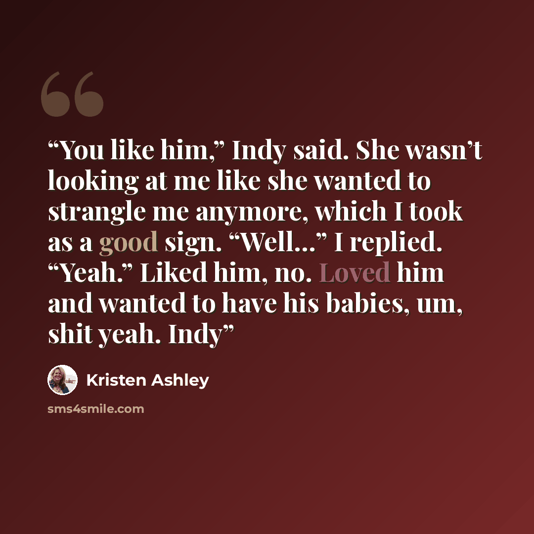 “You like him,” Indy said. She wasn’t looking at me like she wanted to strangle me anymore, which I took as a good sign. “Well…” I replied. “Yeah.” Liked him, no. Loved him and wanted to have his babies, um, shit yeah. Indy” quote by Kristen Ashley