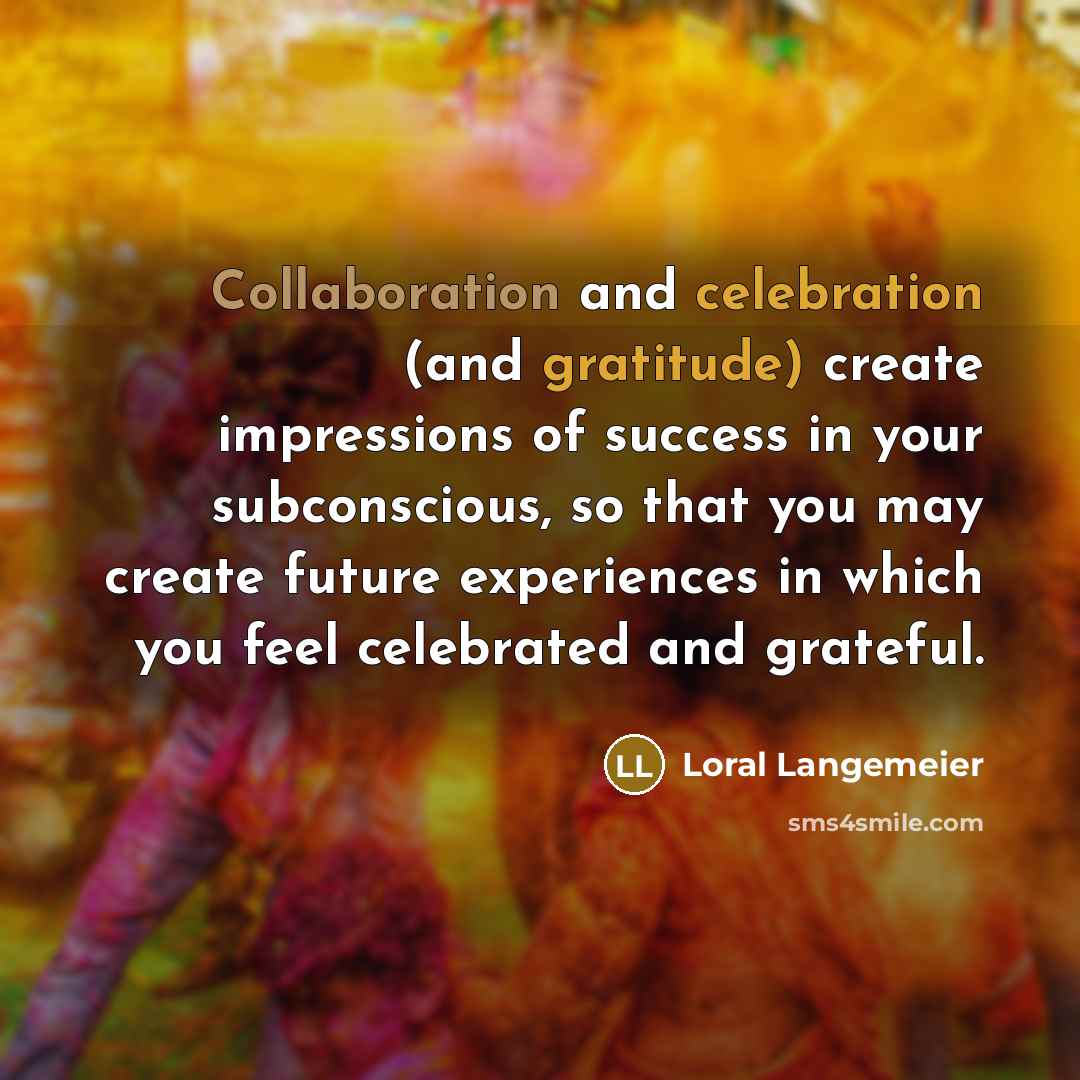“Collaboration and celebration (and gratitude) create impressions of success in your subconscious, so that you may create future experiences in which you feel celebrated and grateful.” quote by Loral Langemeier