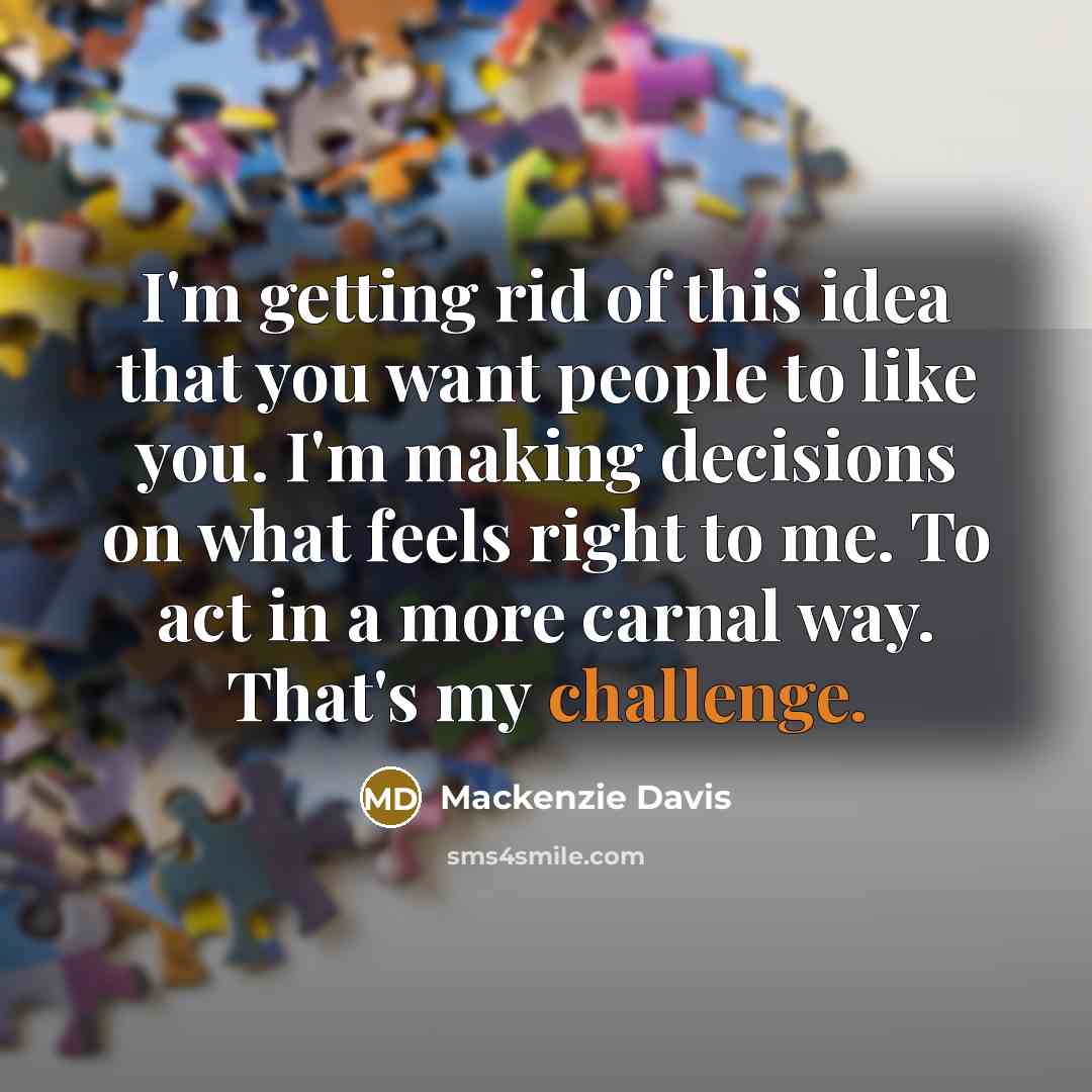 “I'm getting rid of this idea that you want people to like you. I'm making decisions on what feels right to me. To act in a more carnal way. That's my challenge.” quote by Mackenzie Davis