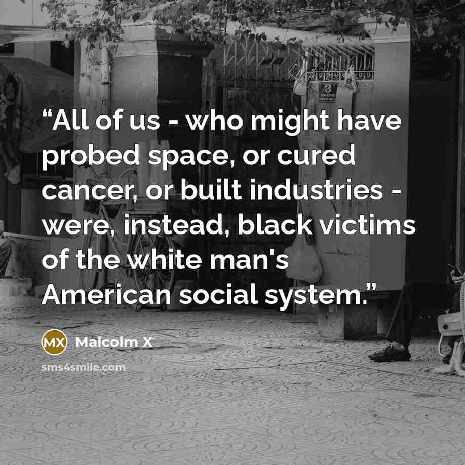 “All of us - who might have probed space, or cured cancer, or built industries - were, instead, black victims of the white man's American social system.” quote by Malcolm X
