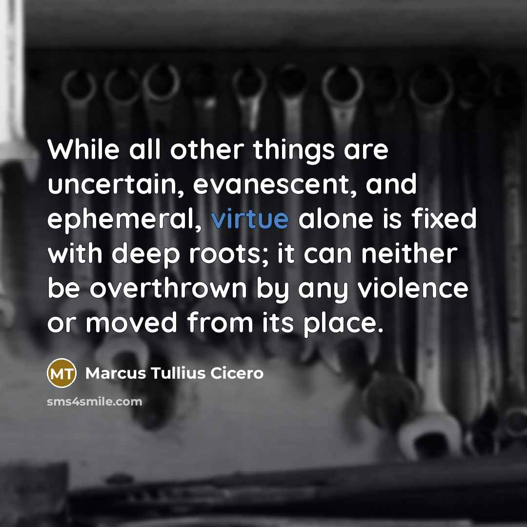 “While all other things are uncertain, evanescent, and ephemeral, virtue alone is fixed with deep roots; it can neither be overthrown by any violence or moved from its place.” quote by Marcus Tullius Cicero
