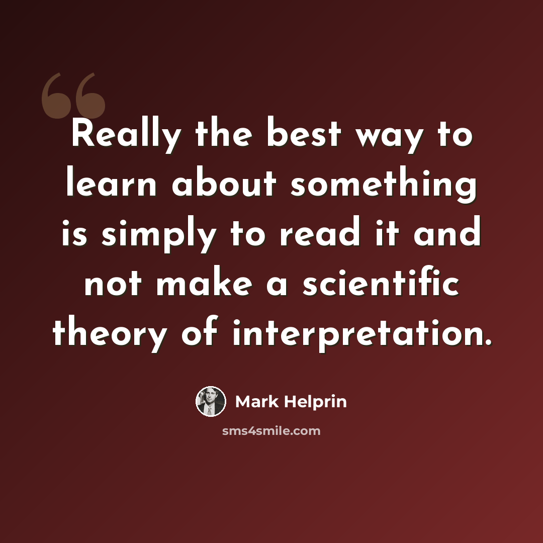 “Really the best way to learn about something is simply to read it and not make a scientific theory of interpretation.” quote by Mark Helprin