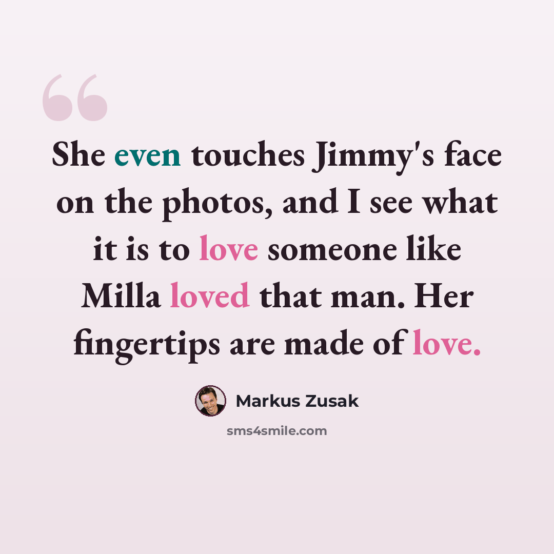 “She even touches Jimmy's face on the photos, and I see what it is to love someone like Milla loved that man. Her fingertips are made of love.” quote by Markus Zusak