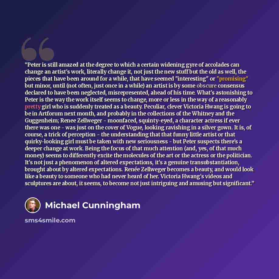 “Peter is still amazed at the degree to which a certain widening gyre of accolades can change an artist's work, literally change it, not just the new stuff but the old as well, the pieces that have been around for a while, that have seemed "interesting" or "promising" but minor, until (not often…” quote by Michael Cunningham