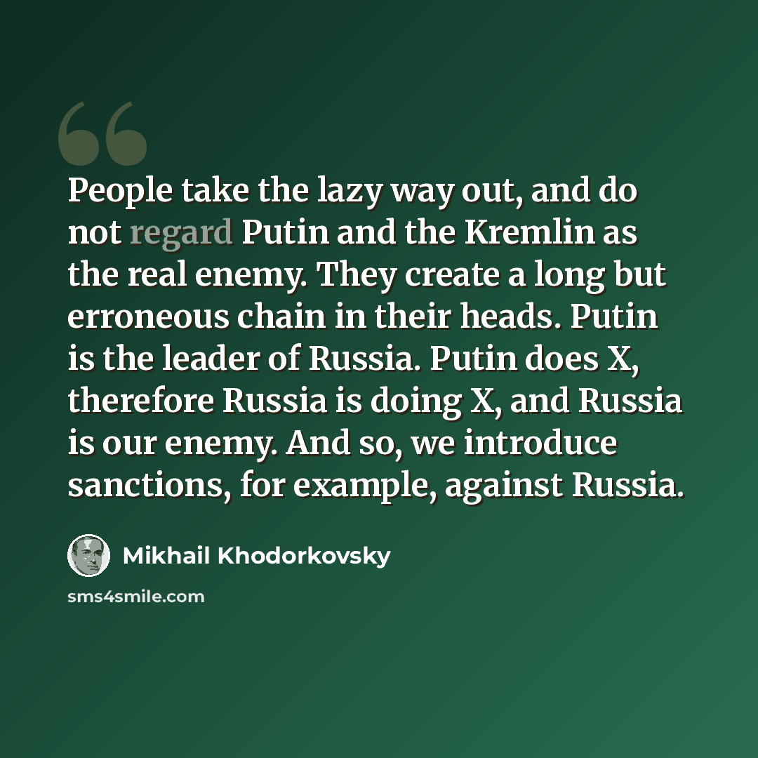 “People take the lazy way out, and do not regard Putin and the Kremlin as the real enemy. They create a long but erroneous chain in their heads. Putin is the leader of Russia. Putin does X, therefore Russia is doing X, and Russia is our enemy. And so, we introduce sanctions, for example, against…” quote by Mikhail Khodorkovsky