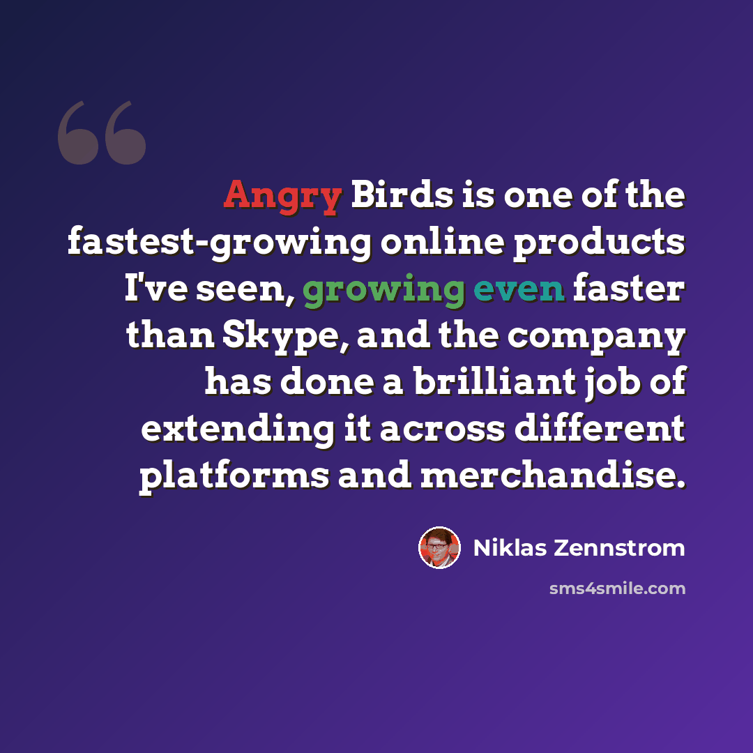 “Angry Birds is one of the fastest-growing online products I've seen, growing even faster than Skype, and the company has done a brilliant job of extending it across different platforms and merchandise.” quote by Niklas Zennstrom