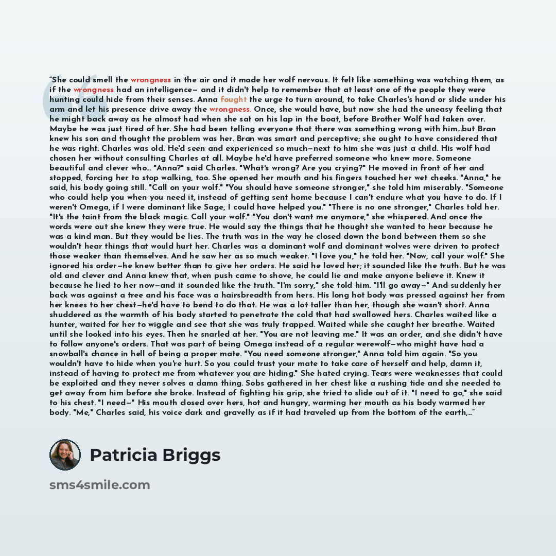 “She could smell the wrongness in the air and it made her wolf nervous. It felt like something was watching them, as if the wrongness had an intelligence— and it didn't help to remember that at least one of the people they were hunting could hide from their senses. Anna fought the urge to turn…” quote by Patricia Briggs