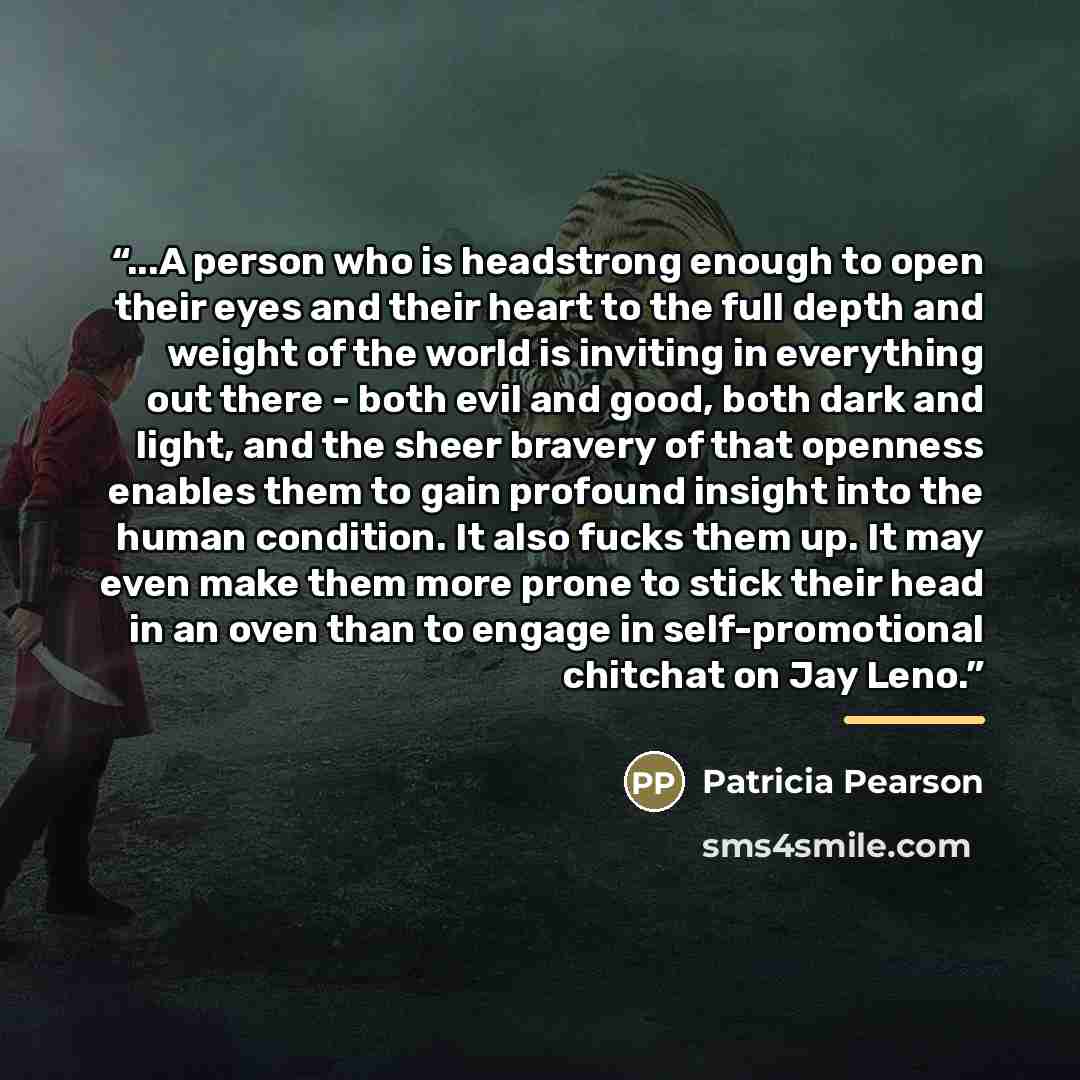 “...A person who is headstrong enough to open their eyes and their heart to the full depth and weight of the world is inviting in everything out there - both evil and good, both dark and light, and the sheer bravery of that openness enables them to gain profound insight into the human condition. It…” quote by Patricia Pearson