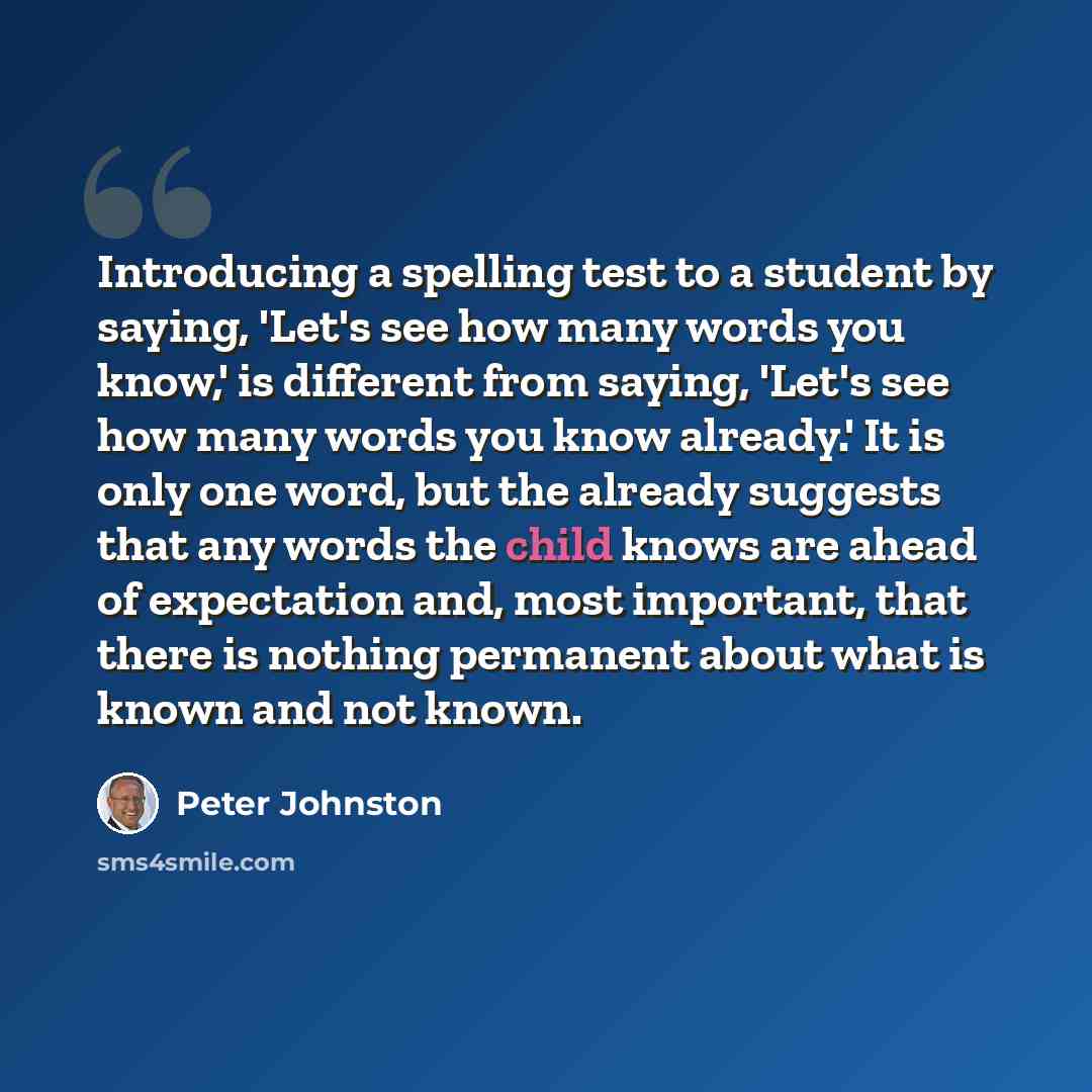 “Introducing a spelling test to a student by saying, 'Let's see how many words you know,' is different from saying, 'Let's see how many words you know already.' It is only one word, but the already suggests that any words the child knows are ahead of expectation and, most important, that there is…” quote by Peter Johnston