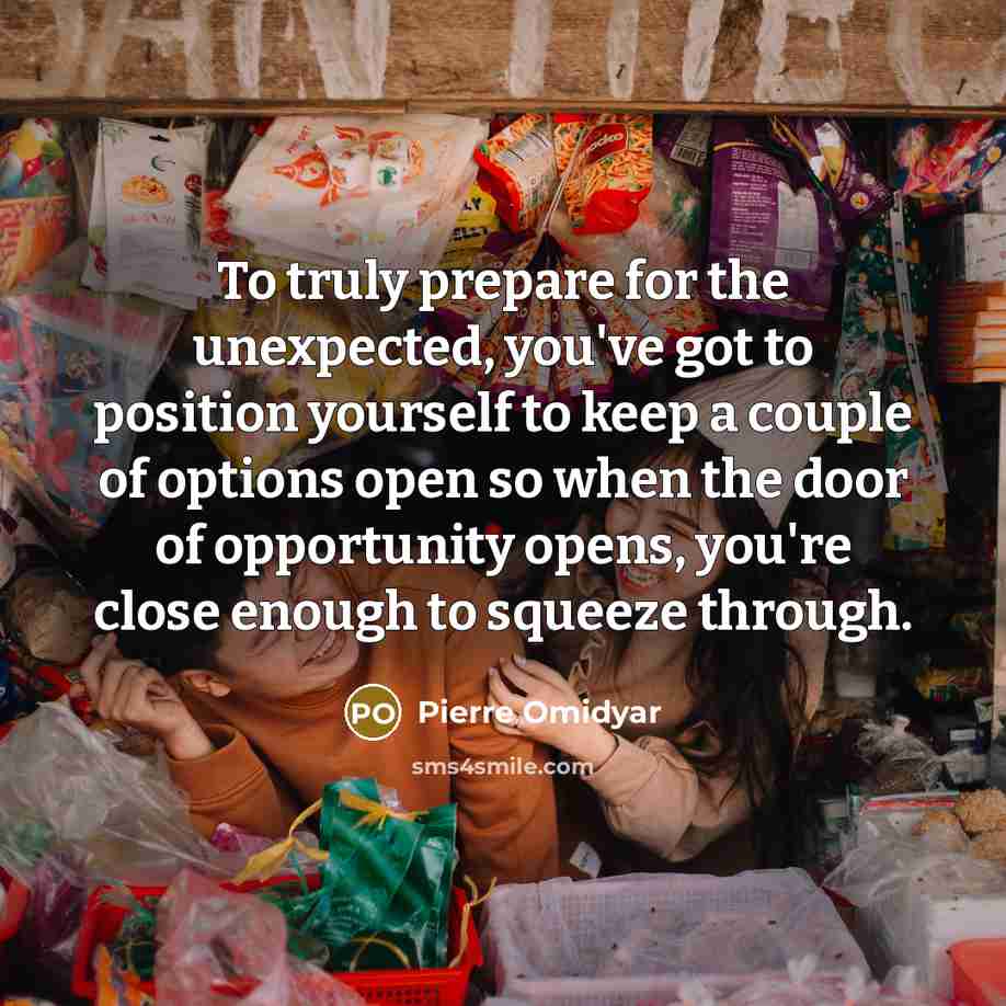 “To truly prepare for the unexpected, you've got to position yourself to keep a couple of options open so when the door of opportunity opens, you're close enough to squeeze through.” quote by Pierre Omidyar