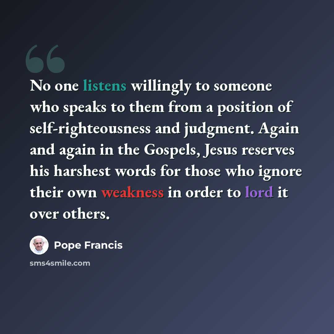 “No one listens willingly to someone who speaks to them from a position of self-righteousness and judgment. Again and again in the Gospels, Jesus reserves his harshest words for those who ignore their own weakness in order to lord it over others.” quote by Pope Francis