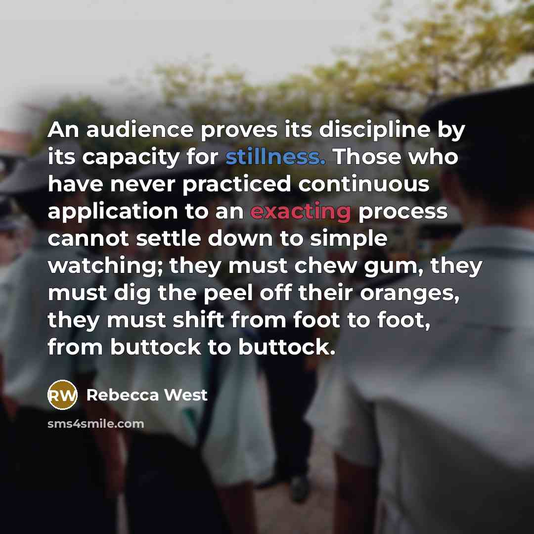 “An audience proves its discipline by its capacity for stillness. Those who have never practiced continuous application to an exacting process cannot settle down to simple watching; they must chew gum, they must dig the peel off their oranges, they must shift from foot to foot, from buttock to…” quote by Rebecca West