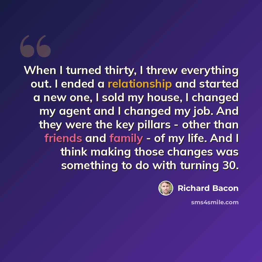 “When I turned thirty, I threw everything out. I ended a relationship and started a new one, I sold my house, I changed my agent and I changed my job. And they were the key pillars - other than friends and family - of my life. And I think making those changes was something to do with turning 30.” quote by Richard Bacon