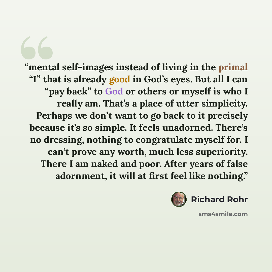 “mental self-images instead of living in the primal “I” that is already good in God’s eyes. But all I can “pay back” to God or others or myself is who I really am. That’s a place of utter simplicity. Perhaps we don’t want to go back to it precisely because it’s so simple. It feels unadorned…” quote by Richard Rohr
