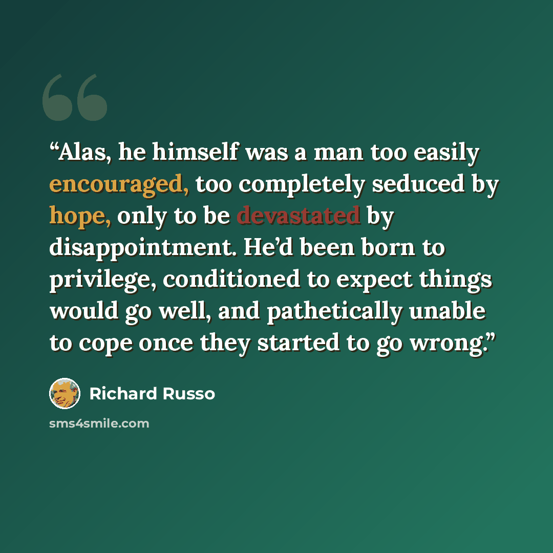 “Alas, he himself was a man too easily encouraged, too completely seduced by hope, only to be devastated by disappointment. He’d been born to privilege, conditioned to expect things would go well, and pathetically unable to cope once they started to go wrong.” quote by Richard Russo