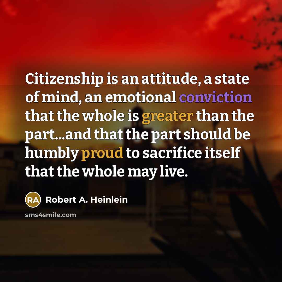 “Citizenship is an attitude, a state of mind, an emotional conviction that the whole is greater than the part...and that the part should be humbly proud to sacrifice itself that the whole may live.” quote by Robert A. Heinlein