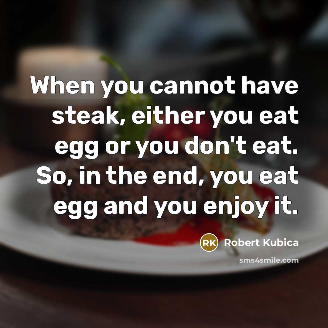 “When you cannot have steak, either you eat egg or you don't eat. So, in the end, you eat egg and you enjoy it.” quote by Robert Kubica