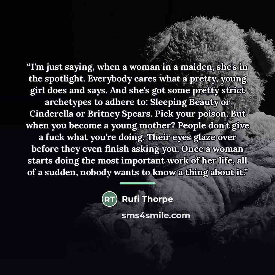 “I'm just saying, when a woman in a maiden, she's in the spotlight. Everybody cares what a pretty, young girl does and says. And she's got some pretty strict archetypes to adhere to: Sleeping Beauty or Cinderella or Britney Spears. Pick your poison. But when you become a young mother? People don't…” quote by Rufi Thorpe