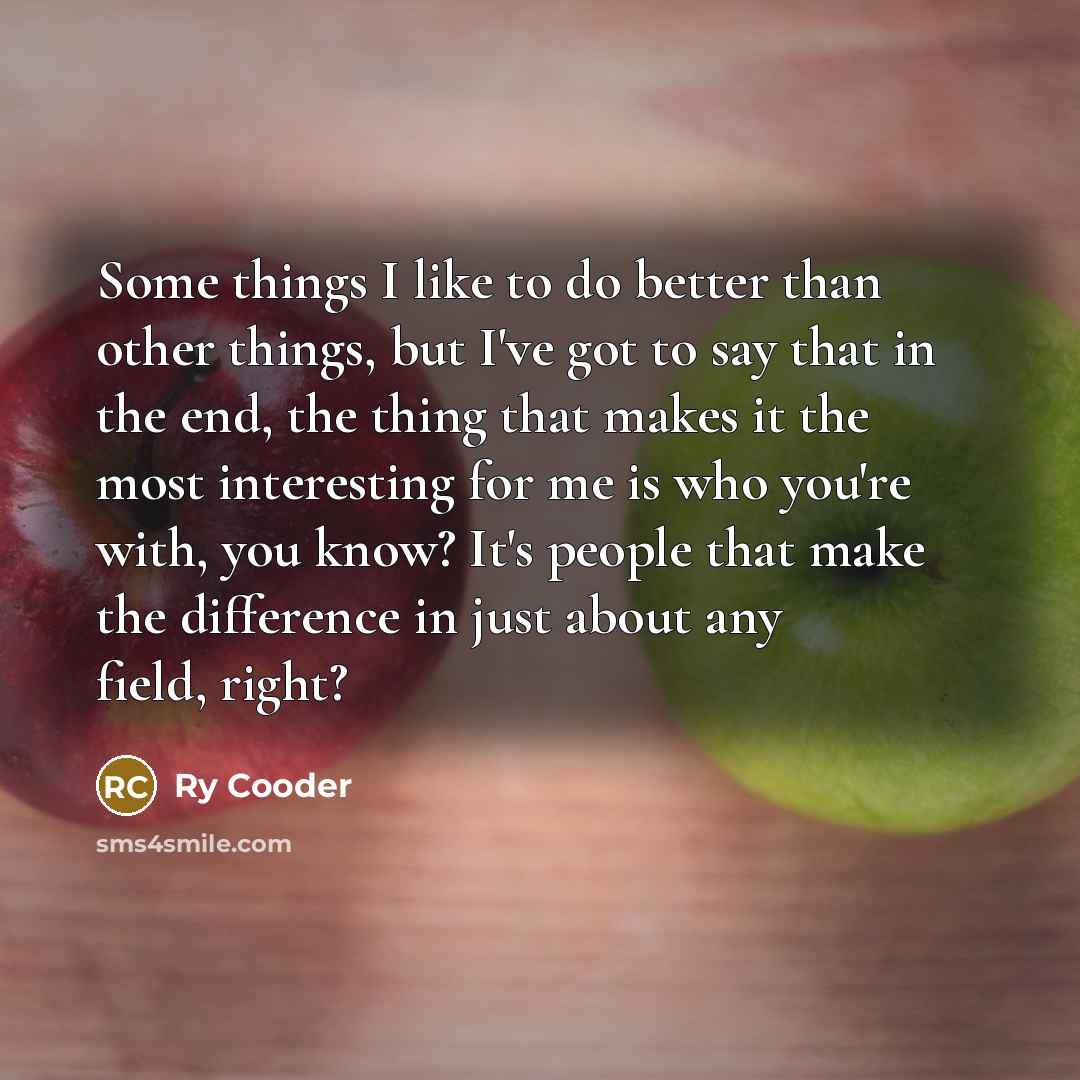 “Some things I like to do better than other things, but I've got to say that in the end, the thing that makes it the most interesting for me is who you're with, you know? It's people that make the difference in just about any field, right?” quote by Ry Cooder