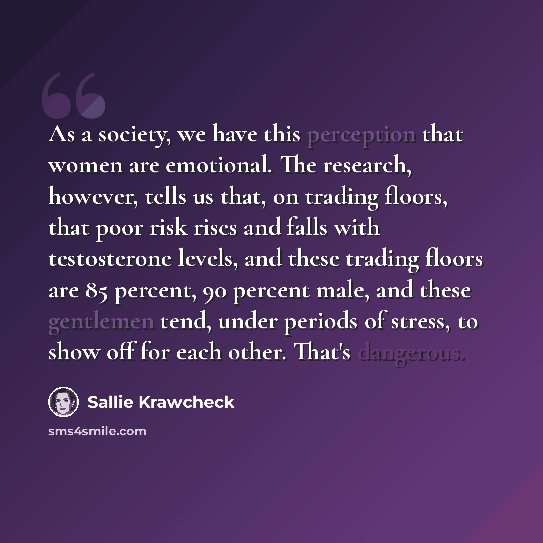 “As a society, we have this perception that women are emotional. The research, however, tells us that, on trading floors, that poor risk rises and falls with testosterone levels, and these trading floors are 85 percent, 90 percent male, and these gentlemen tend, under periods of stress, to show off…” quote by Sallie Krawcheck