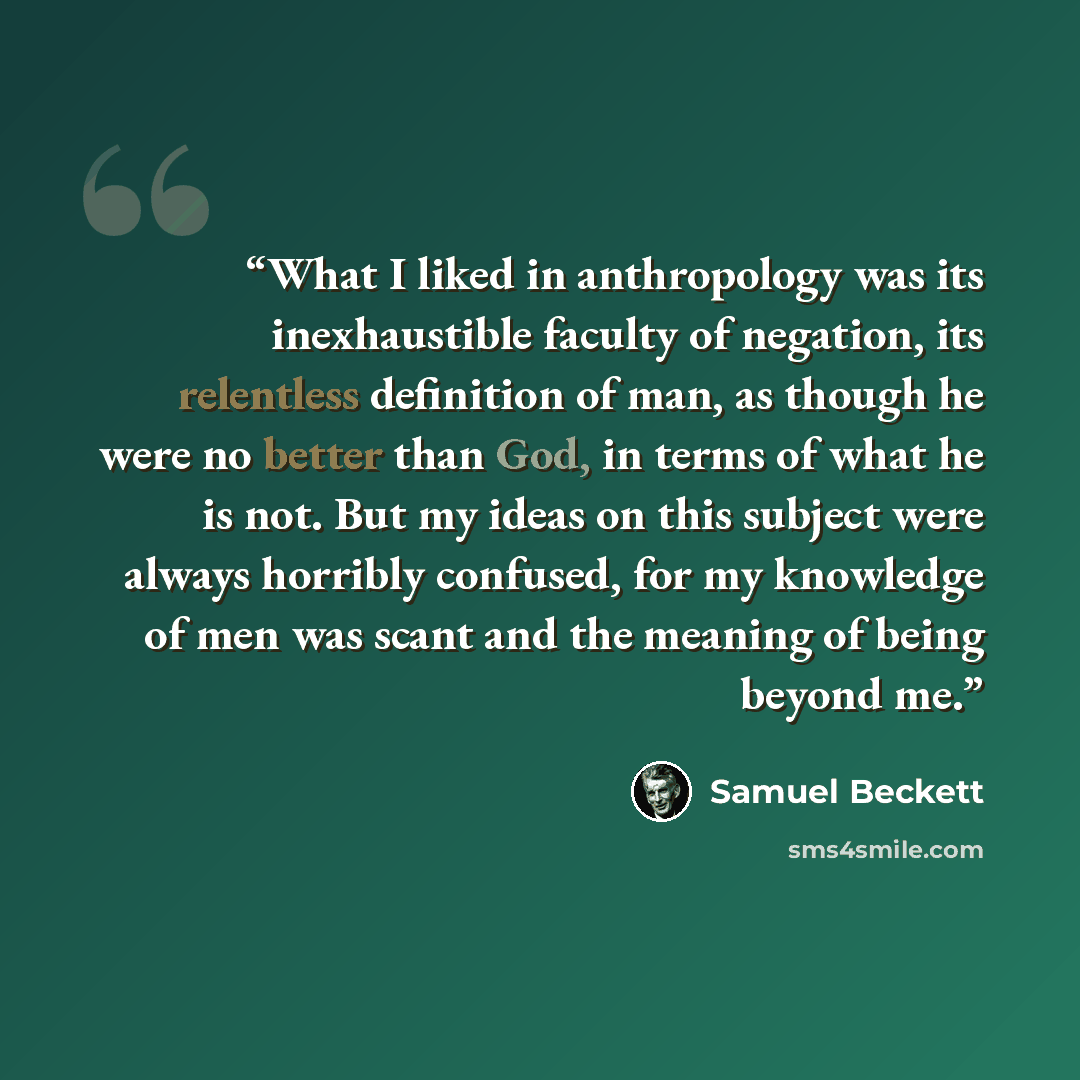 “What I liked in anthropology was its inexhaustible faculty of negation, its relentless definition of man, as though he were no better than God, in terms of what he is not. But my ideas on this subject were always horribly confused, for my knowledge of men was scant and the meaning of being beyond…” quote by Samuel Beckett
