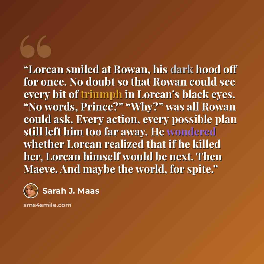 “Lorcan smiled at Rowan, his dark hood off for once. No doubt so that Rowan could see every bit of triumph in Lorcan’s black eyes. “No words, Prince?” “Why?” was all Rowan could ask. Every action, every possible plan still left him too far away. He wondered whether Lorcan realized that if he killed…” quote by Sarah J. Maas