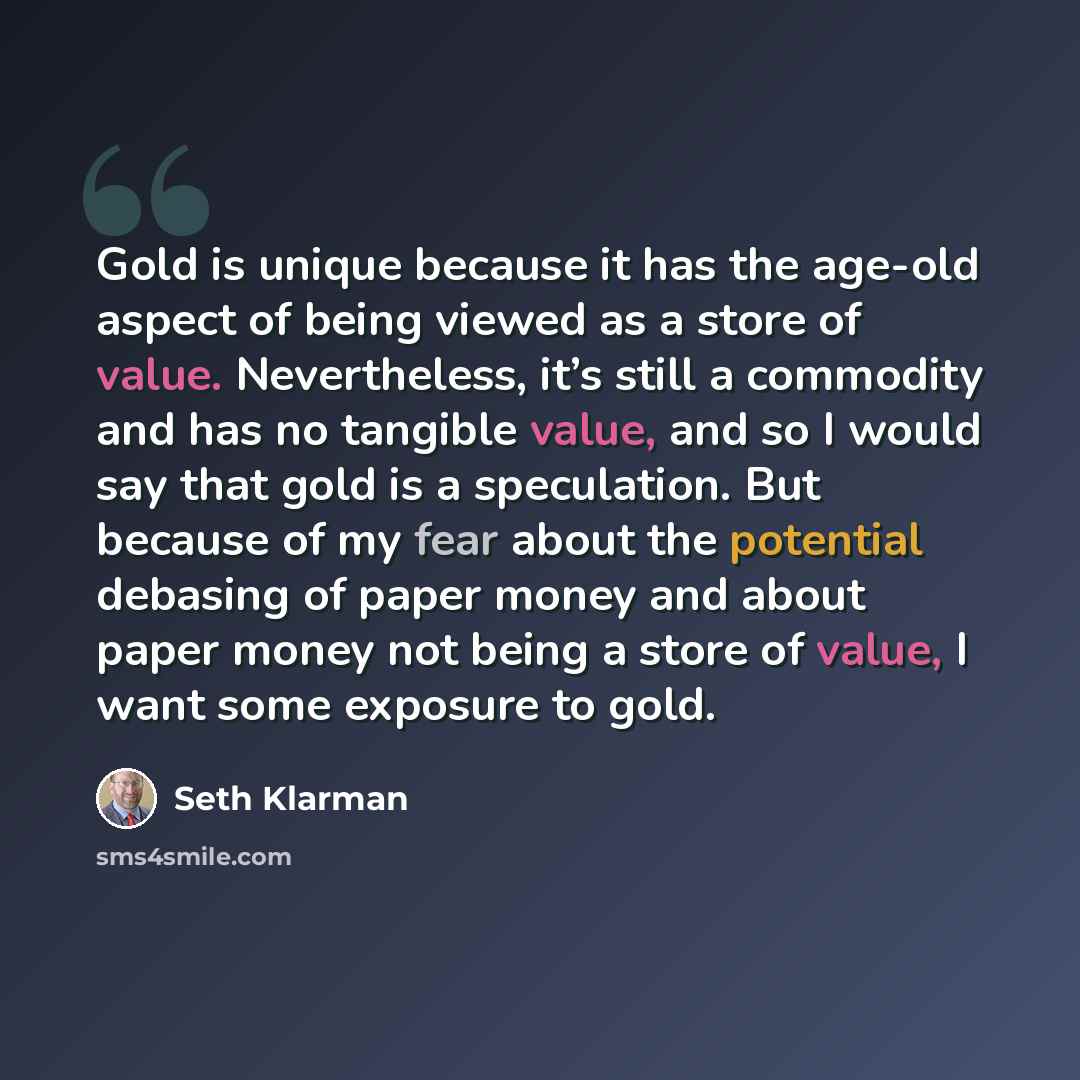 “Gold is unique because it has the age-old aspect of being viewed as a store of value. Nevertheless, it’s still a commodity and has no tangible value, and so I would say that gold is a speculation. But because of my fear about the potential debasing of paper money and about paper money not being a…” quote by Seth Klarman
