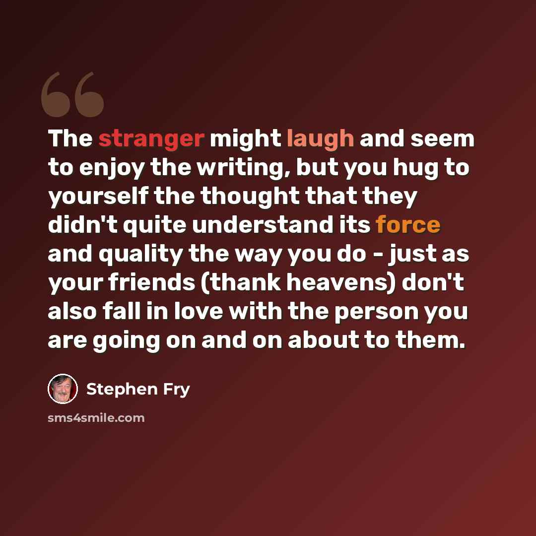 “The stranger might laugh and seem to enjoy the writing, but you hug to yourself the thought that they didn't quite understand its force and quality the way you do - just as your friends (thank heavens) don't also fall in love with the person you are going on and on about to them.” quote by Stephen Fry
