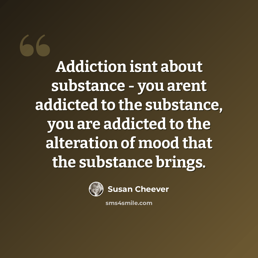 “Addiction isnt about substance - you arent addicted to the substance, you are addicted to the alteration of mood that the substance brings.” quote by Susan Cheever