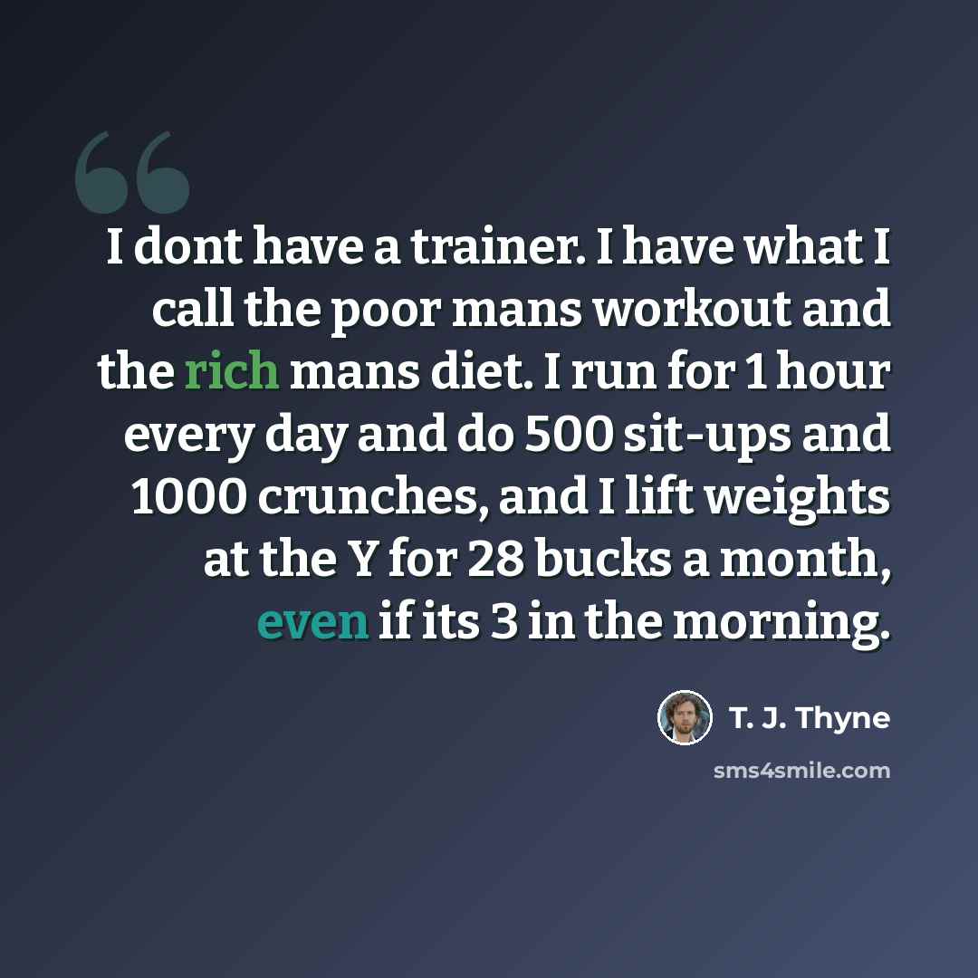 “I dont have a trainer. I have what I call the poor mans workout and the rich mans diet. I run for 1 hour every day and do 500 sit-ups and 1000 crunches, and I lift weights at the Y for 28 bucks a month, even if its 3 in the morning.” quote by T. J. Thyne