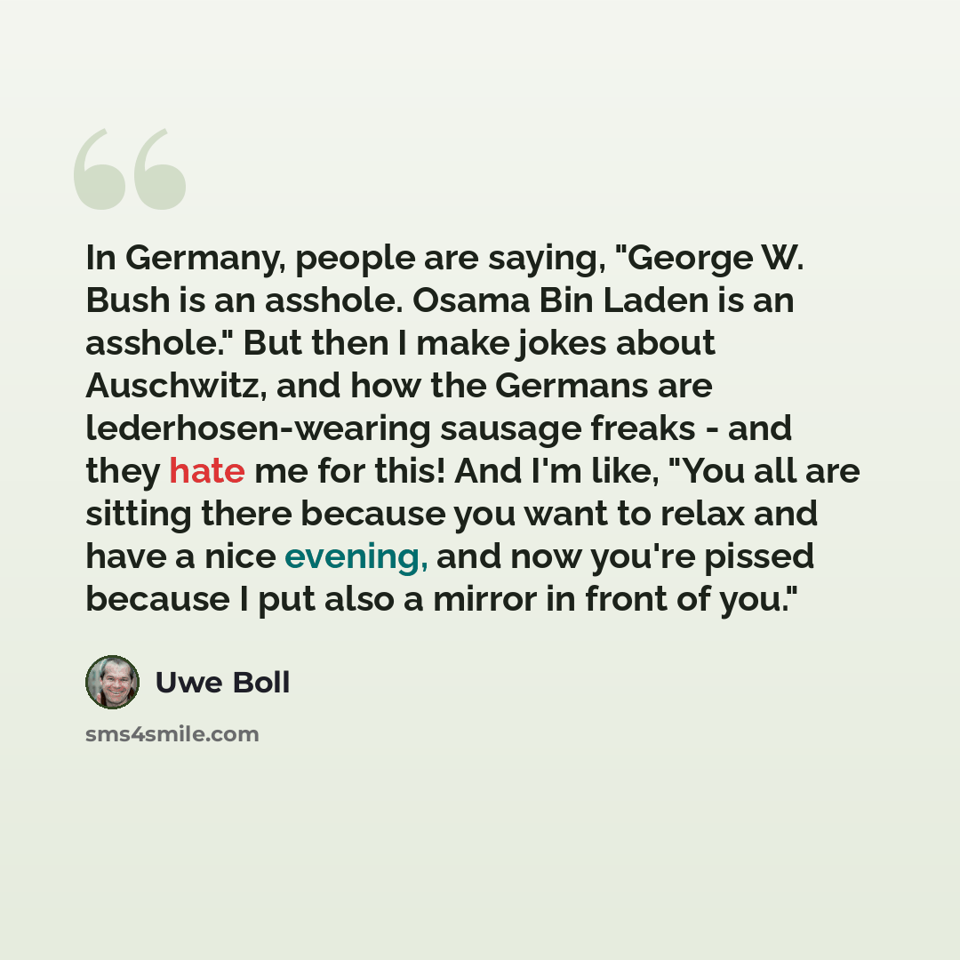 “In Germany, people are saying, "George W. Bush is an asshole. Osama Bin Laden is an asshole." But then I make jokes about Auschwitz, and how the Germans are lederhosen-wearing sausage freaks - and they hate me for this! And I'm like, "You all are sitting there because you want to relax and have a…” quote by Uwe Boll