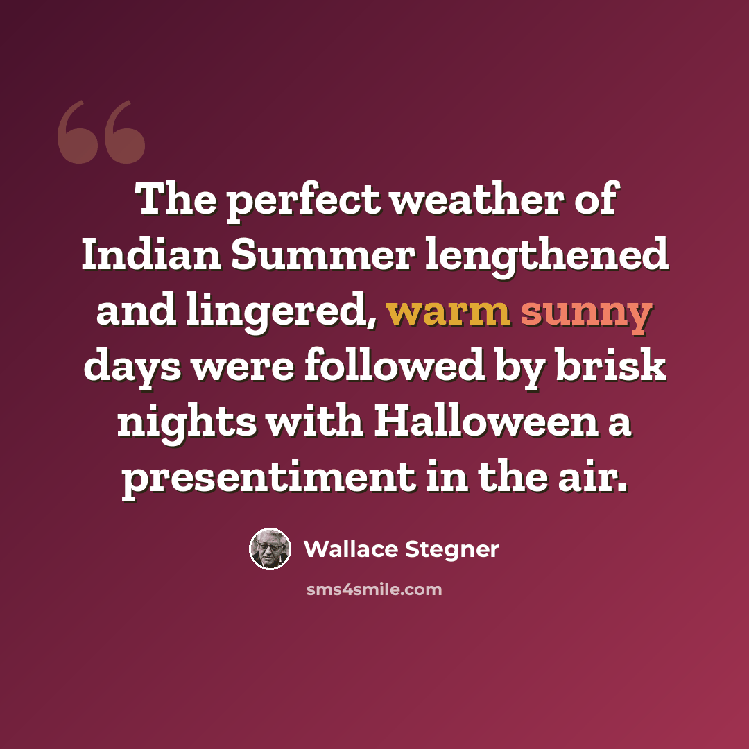 “The perfect weather of Indian Summer lengthened and lingered, warm sunny days were followed by brisk nights with Halloween a presentiment in the air.” quote by Wallace Stegner