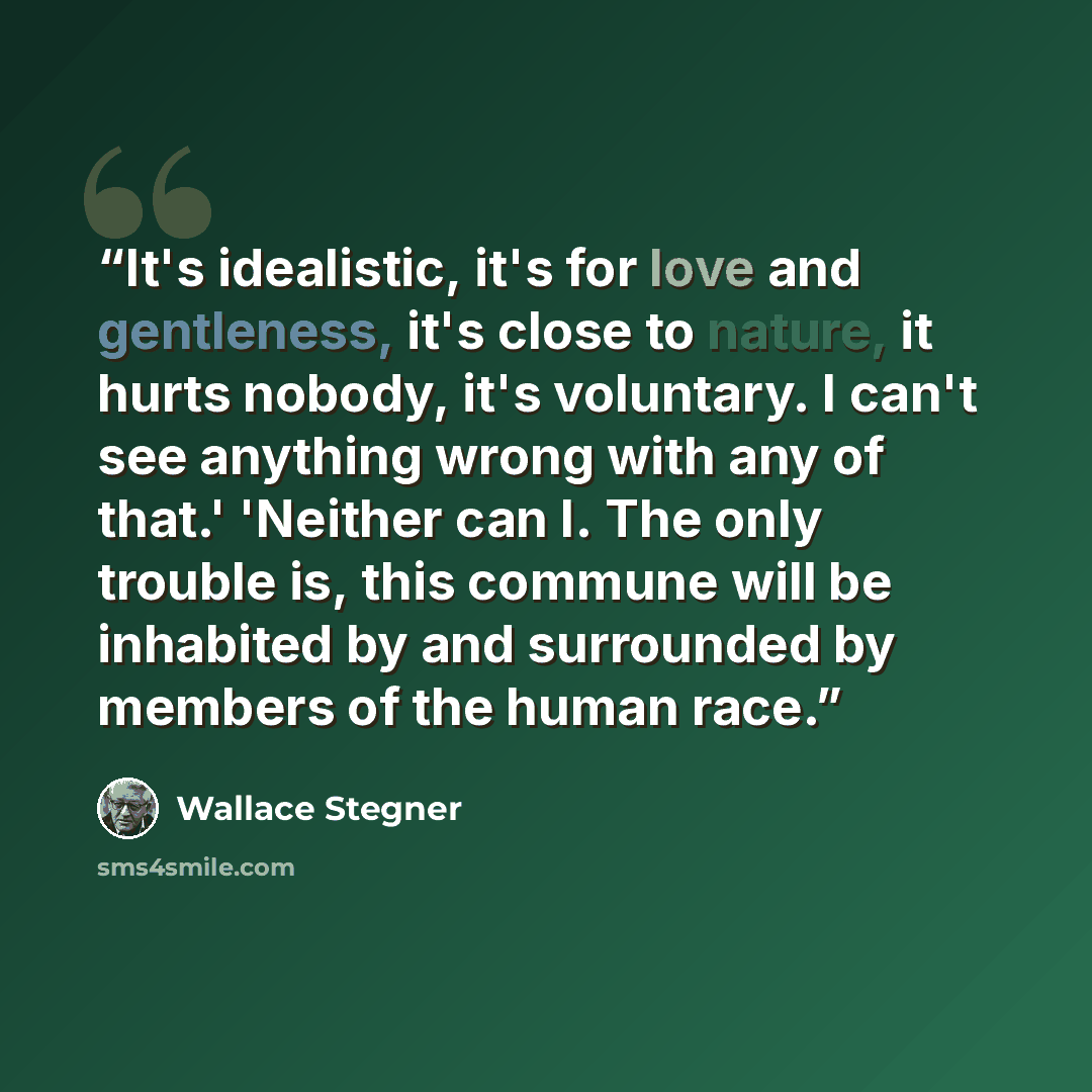 “It's idealistic, it's for love and gentleness, it's close to nature, it hurts nobody, it's voluntary. I can't see anything wrong with any of that.' 'Neither can I. The only trouble is, this commune will be inhabited by and surrounded by members of the human race.” quote by Wallace Stegner
