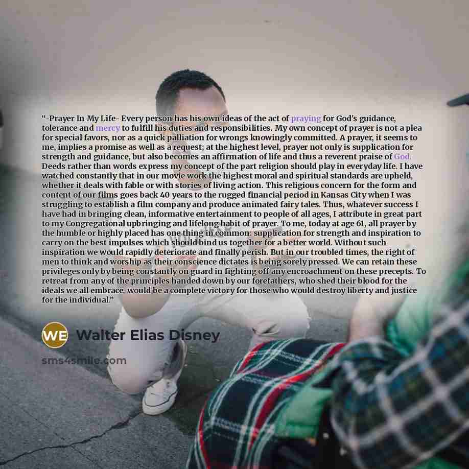 “-Prayer In My Life- Every person has his own ideas of the act of praying for God's guidance, tolerance and mercy to fulfill his duties and responsibilities. My own concept of prayer is not a plea for special favors, nor as a quick palliation for wrongs knowingly committed. A prayer, it seems to…” quote by Walter Elias Disney