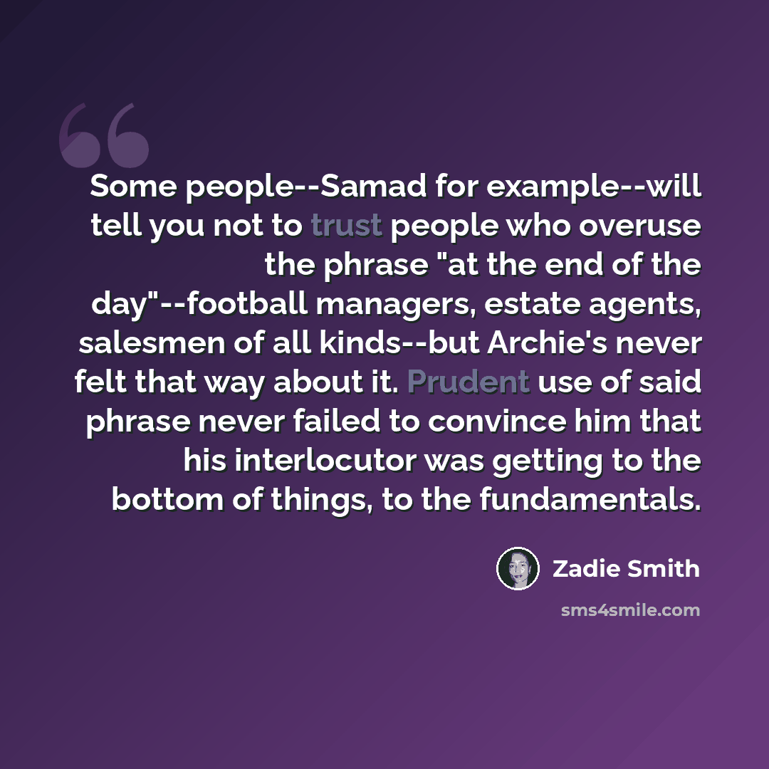 “Some people--Samad for example--will tell you not to trust people who overuse the phrase "at the end of the day"--football managers, estate agents, salesmen of all kinds--but Archie's never felt that way about it. Prudent use of said phrase never failed to convince him that his interlocutor was…” quote by Zadie Smith