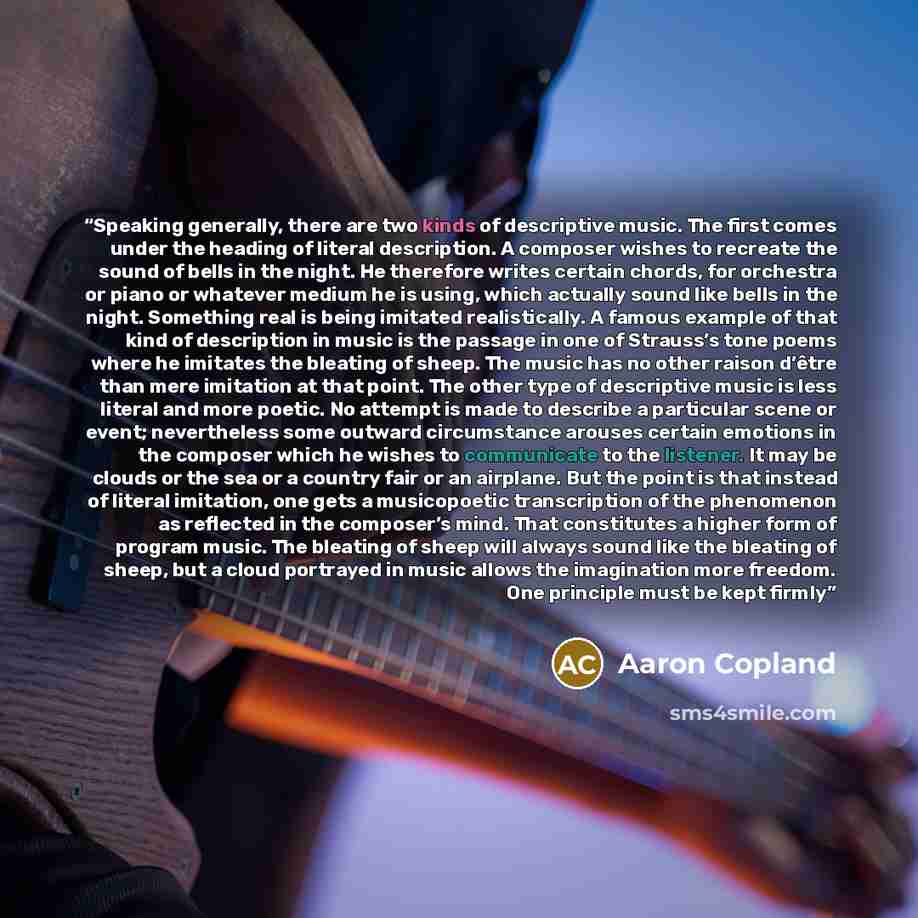 “Speaking generally, there are two kinds of descriptive music. The first comes under the heading of literal description. A composer wishes to recreate the sound of bells in the night. He therefore writes certain chords, for orchestra or piano or whatever medium he is using, which actually sound…” quote by Aaron Copland