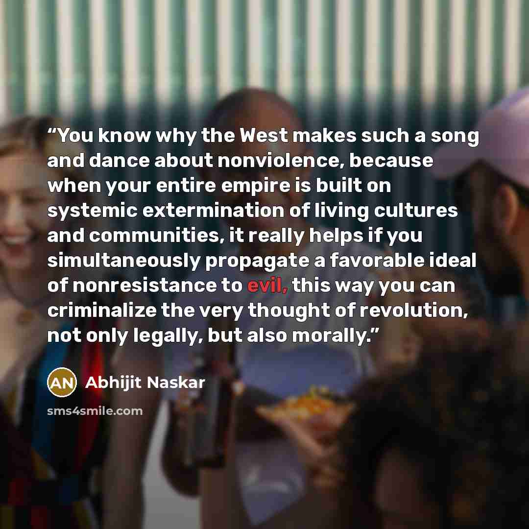 “You know why the West makes such a song and dance about nonviolence, because when your entire empire is built on systemic extermination of living cultures and communities, it really helps if you simultaneously propagate a favorable ideal of nonresistance to evil, this way you can criminalize the…” quote by Abhijit Naskar