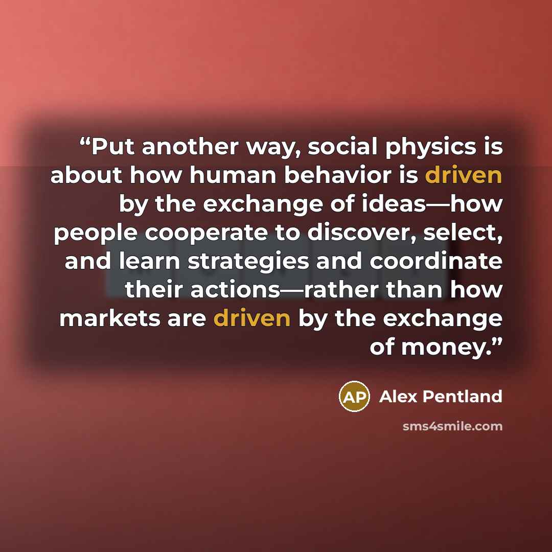 “Put another way, social physics is about how human behavior is driven by the exchange of ideas—how people cooperate to discover, select, and learn strategies and coordinate their actions—rather than how markets are driven by the exchange of money.” quote by Alex Pentland