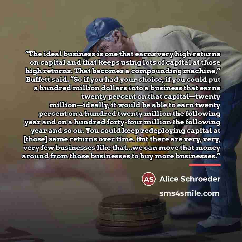 “The ideal business is one that earns very high returns on capital and that keeps using lots of capital at those high returns. That becomes a compounding machine,” Buffett said. “So if you had your choice, if you could put a hundred million dollars into a business that earns twenty percent on that…” quote by Alice Schroeder